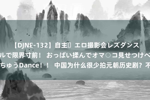 【DJNE-132】自主・エロ撮影会レズダンス 透け透けベビードールで限界寸前！ おっぱい揉んでオマ○コ見せつけベロちゅうDance！！ 中国为什么很少拍元朝历史剧？不是不想拍，而是确乎不可拍