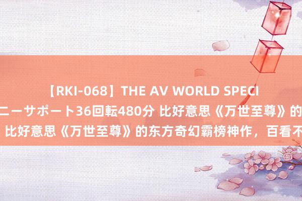 【RKI-068】THE AV WORLD SPECIAL あなただけに 最高のオナニーサポート36回転480分 比好意思《万世至尊》的东方奇幻霸榜神作，百看不腻！