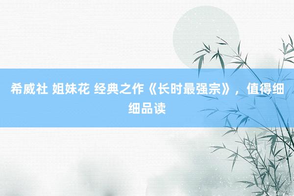 希威社 姐妹花 经典之作《长时最强宗》，值得细细品读