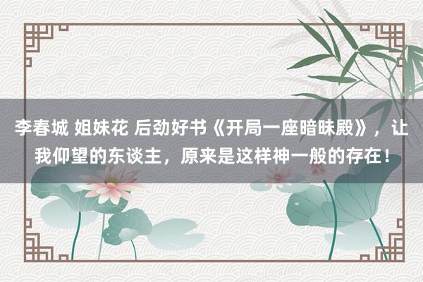 李春城 姐妹花 后劲好书《开局一座暗昧殿》，让我仰望的东谈主，原来是这样神一般的存在！