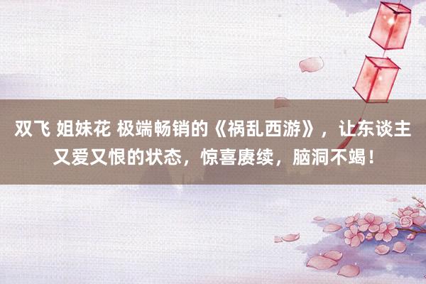 双飞 姐妹花 极端畅销的《祸乱西游》，让东谈主又爱又恨的状态，惊喜赓续，脑洞不竭！