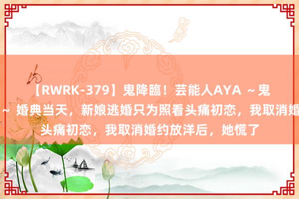 【RWRK-379】鬼降臨！芸能人AYA ～鬼シリーズ全制覇！～ 婚典当天，新娘逃婚只为照看头痛初恋，我取消婚约放洋后，她慌了