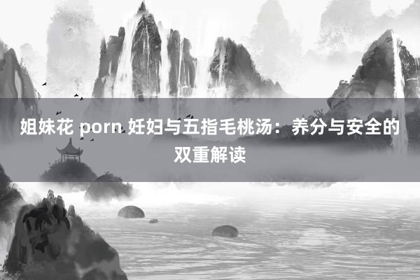 姐妹花 porn 妊妇与五指毛桃汤：养分与安全的双重解读