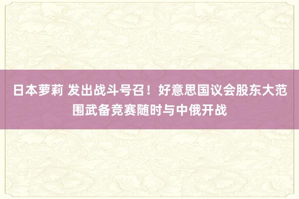 日本萝莉 发出战斗号召！好意思国议会股东大范围武备竞赛随时与中俄开战