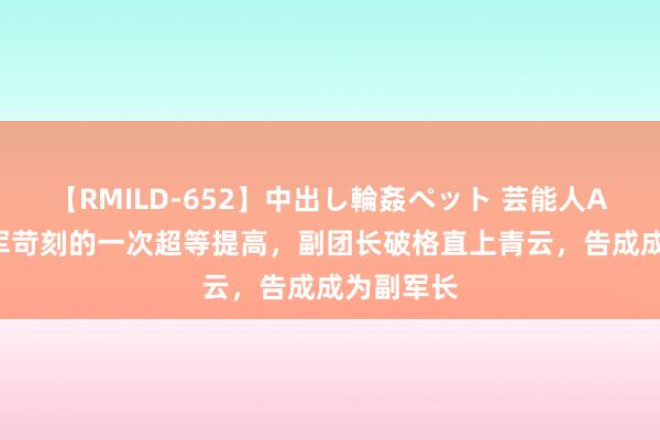 【RMILD-652】中出し輪姦ペット 芸能人AYA 自如军苛刻的一次超等提高，副团长破格直上青云，告成成为副军长