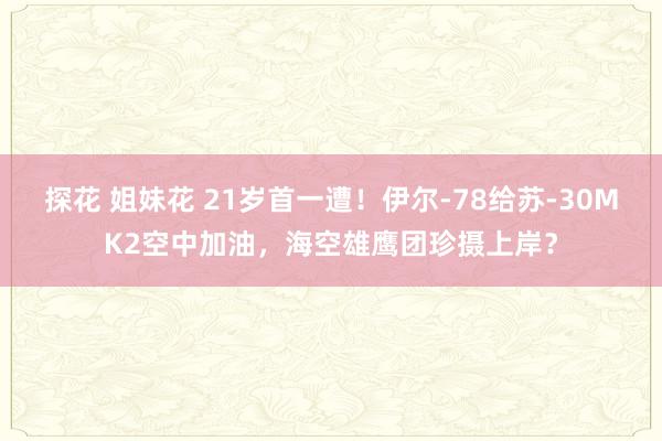 探花 姐妹花 21岁首一遭！伊尔-78给苏-30MK2空中加油，海空雄鹰团珍摄上岸？