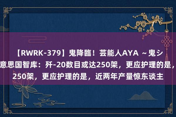 【RWRK-379】鬼降臨！芸能人AYA ～鬼シリーズ全制覇！～ 好意思国智库：歼-20数目或达250架，更应护理的是，近两年产量惊东谈主