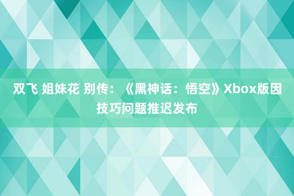 双飞 姐妹花 别传：《黑神话：悟空》Xbox版因技巧问题推迟发布