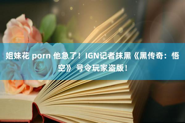 姐妹花 porn 他急了！IGN记者抹黑《黑传奇：悟空》 号令玩家盗版！