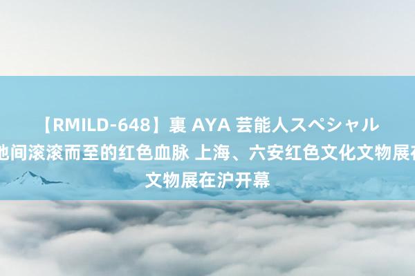 【RMILD-648】裏 AYA 芸能人スペシャル 展现两地间滚滚而至的红色血脉 上海、六安红色文化文物展在沪开幕