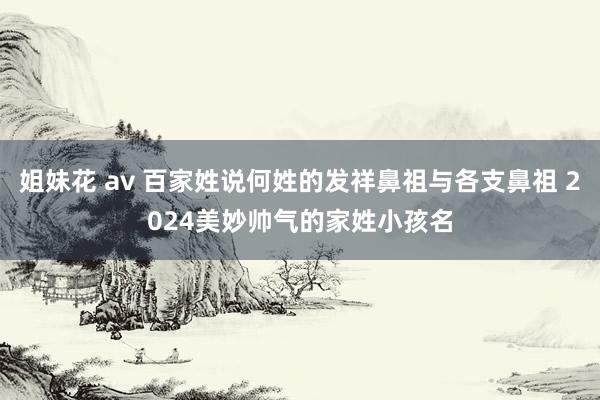 姐妹花 av 百家姓说何姓的发祥鼻祖与各支鼻祖 2024美妙帅气的家姓小孩名