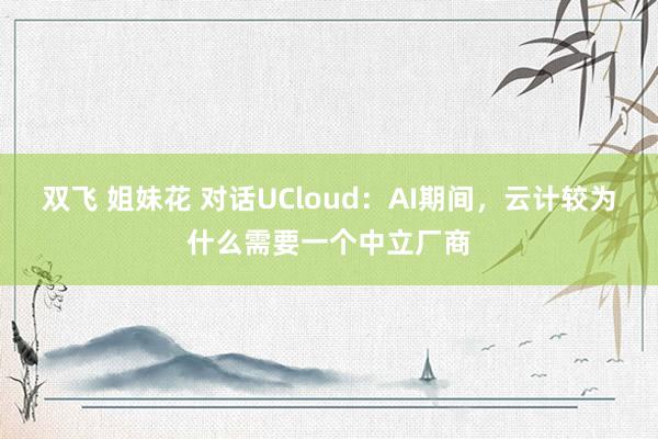 双飞 姐妹花 对话UCloud：AI期间，云计较为什么需要一个中立厂商