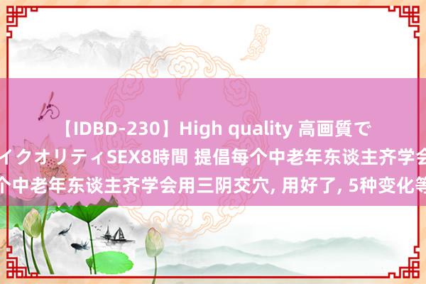 【IDBD-230】High quality 高画質で魅せます！究極のIP女優ハイクオリティSEX8時間 提倡每个中老年东谈主齐学会用三阴交穴， 用好了， 5种变化等着你