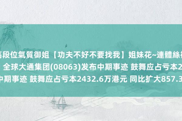 高段位氣質御姐【功夫不好不要找我】姐妹花~連體絲襪~大奶晃動~絲襪騷腳 全球大通集团(08063)发布中期事迹 鼓舞应占亏本2432.6万港元 同比扩大857.34%