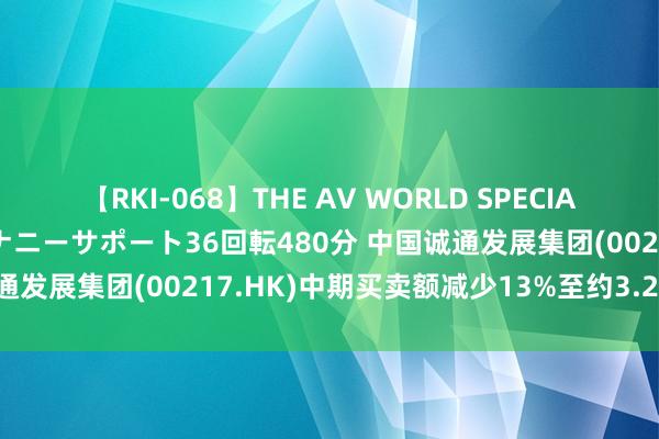 【RKI-068】THE AV WORLD SPECIAL あなただけに 最高のオナニーサポート36回転480分 中国诚通发展集团(00217.HK)中期买卖额减少13%至约3.23亿港元