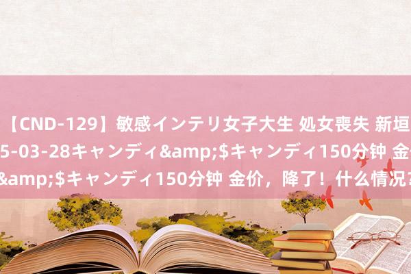 【CND-129】敏感インテリ女子大生 処女喪失 新垣みさ</a>2015-03-28キャンディ&$キャンディ150分钟 金价，降了！什么情况？