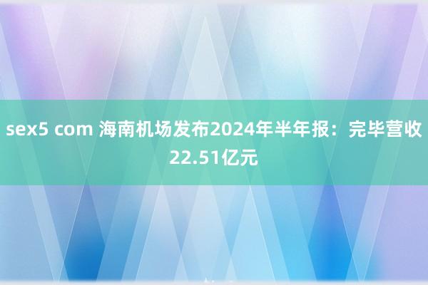 sex5 com 海南机场发布2024年半年报：完毕营收22.51亿元