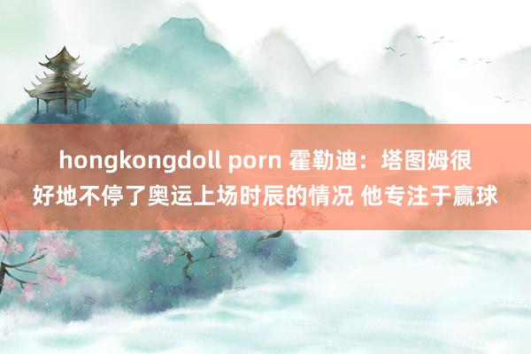 hongkongdoll porn 霍勒迪：塔图姆很好地不停了奥运上场时辰的情况 他专注于赢球