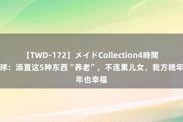 【TWD-172】メイドCollection4時間 提议环球：添置这5种东西“养老”，不连累儿女，我方晚年也幸福