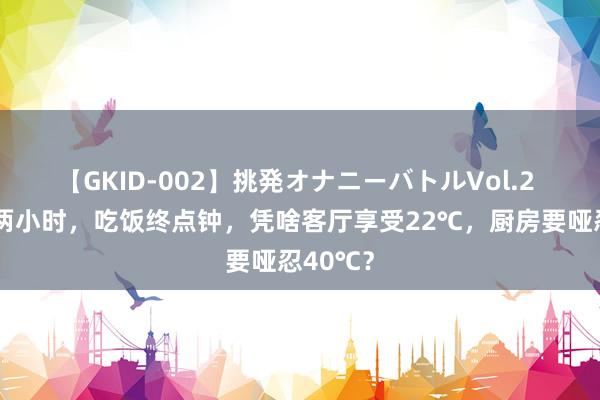 【GKID-002】挑発オナニーバトルVol.2 作念饭两小时，吃饭终点钟，凭啥客厅享受22℃，厨房要哑忍40℃？