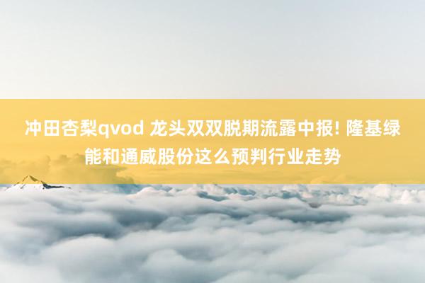 冲田杏梨qvod 龙头双双脱期流露中报! 隆基绿能和通威股份这么预判行业走势