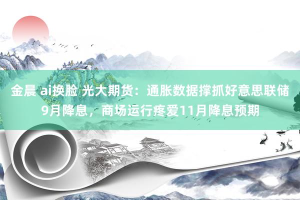 金晨 ai换脸 光大期货：通胀数据撑抓好意思联储9月降息，商场运行疼爱11月降息预期