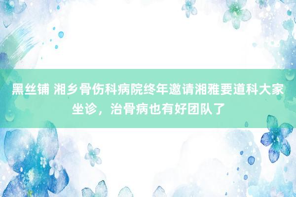 黑丝铺 湘乡骨伤科病院终年邀请湘雅要道科大家坐诊，治骨病也有好团队了