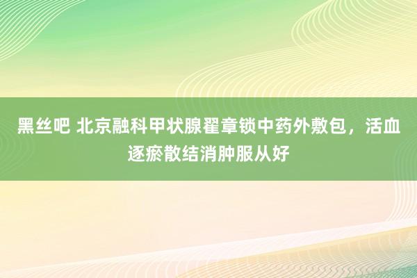 黑丝吧 北京融科甲状腺翟章锁中药外敷包，活血逐瘀散结消肿服从好