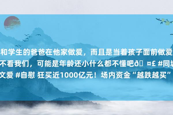 和学生的爸爸在他家做爱，而且是当着孩子面前做爱，太刺激了，孩子完全不看我们，可能是年龄还小什么都不懂吧🤣 #同城 #文爱 #自慰 狂买近1000亿元！场内资金“越跌越买” 合手续借说念股票ETF抄底