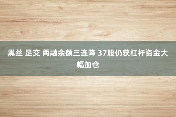 黑丝 足交 两融余额三连降 37股仍获杠杆资金大幅加仓