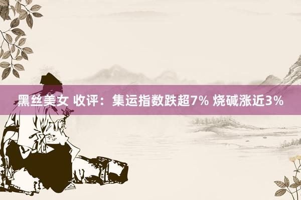 黑丝美女 收评：集运指数跌超7% 烧碱涨近3%