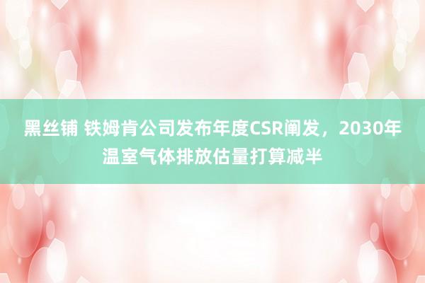 黑丝铺 铁姆肯公司发布年度CSR阐发，2030年温室气体排放估量打算减半