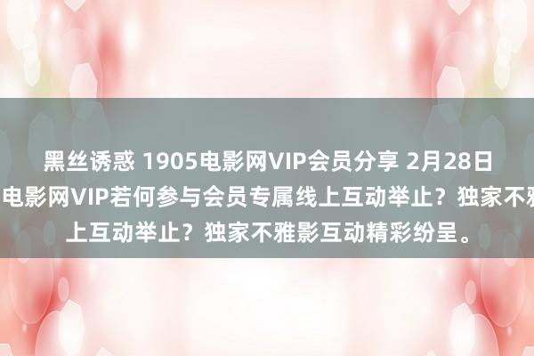 黑丝诱惑 1905电影网VIP会员分享 2月28日更新第5批，1905电影网VIP若何参与会员专属线上互动举止？独家不雅影互动精彩纷呈。