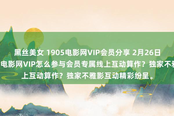 黑丝美女 1905电影网VIP会员分享 2月26日更新第1批，1905电影网VIP怎么参与会员专属线上互动算作？独家不雅影互动精彩纷呈。