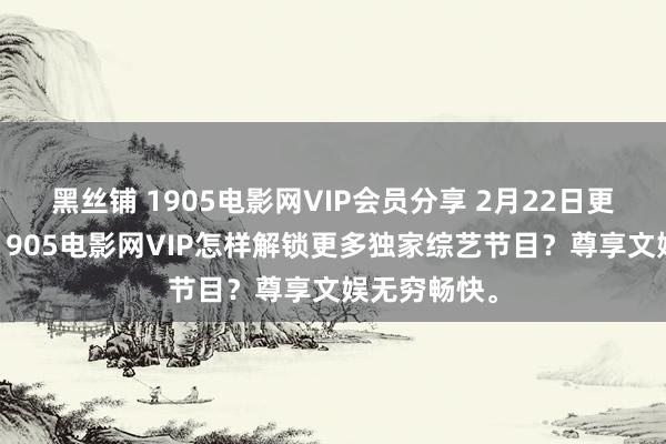 黑丝铺 1905电影网VIP会员分享 2月22日更新第2批，1905电影网VIP怎样解锁更多独家综艺节目？尊享文娱无穷畅快。