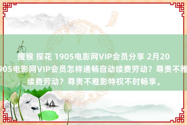 瘦猴 探花 1905电影网VIP会员分享 2月20日更新第1批，1905电影网VIP会员怎样通畅自动续费劳动？尊贵不雅影特权不时畅享。