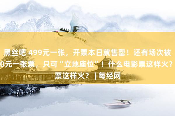 黑丝吧 499元一张，开票本日就售罄！还有场次被炒到2200元一张票，只可“立地座位”！什么电影票这样火？ | 每经网