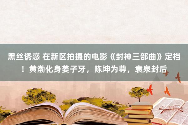 黑丝诱惑 在新区拍摄的电影《封神三部曲》定档！黄渤化身姜子牙，陈坤为尊，<a href=