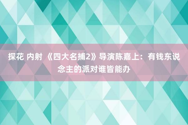 探花 内射 《四大名捕2》导演陈嘉上：有钱东说念主的派对谁皆能办