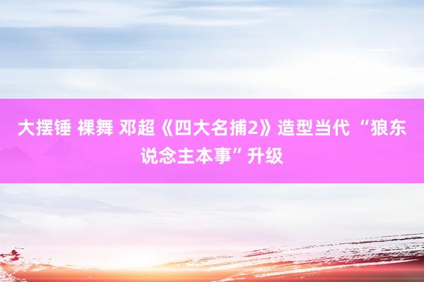 大摆锤 裸舞 邓超《四大名捕2》造型当代 “狼东说念主本事”升级