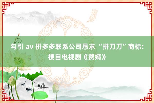 勾引 av 拼多多联系公司恳求 “拼刀刀”商标：梗自电视剧《赘婿》