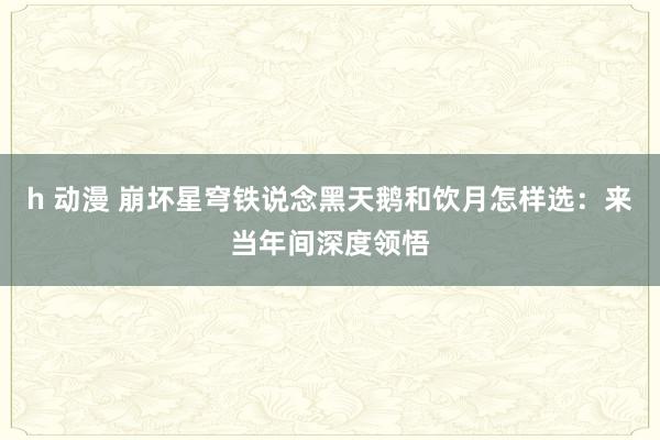 h 动漫 崩坏星穹铁说念黑天鹅和饮月怎样选：来当年间深度领悟