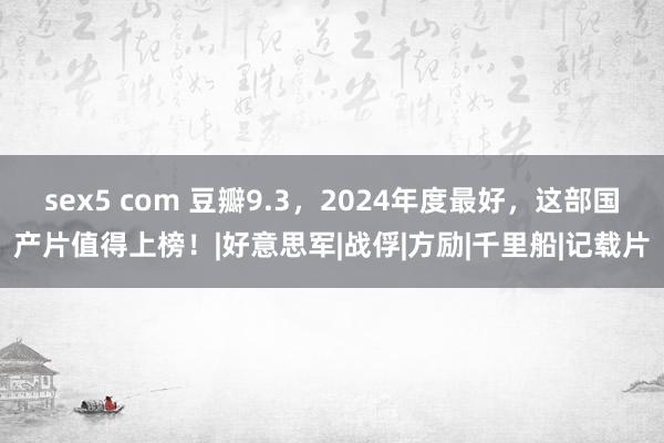 sex5 com 豆瓣9.3，2024年度最好，这部国产片值得上榜！|好意思军|战俘|方励|千里船|记载片