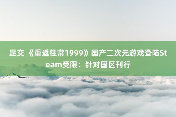 足交 《重返往常1999》国产二次元游戏登陆Steam受限：针对国区刊行