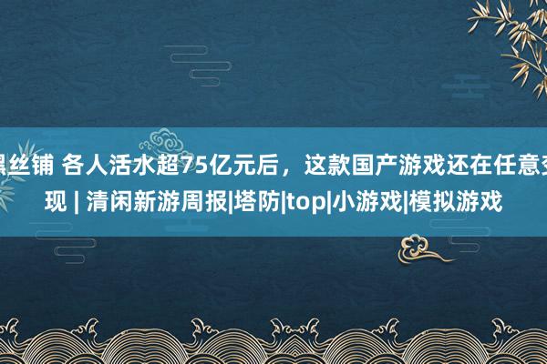 黑丝铺 各人活水超75亿元后，这款国产游戏还在任意变现 | 清闲新游周报|塔防|top|小游戏|模拟游戏