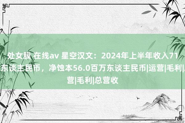 处女膜 在线av 星空汉文：2024年上半年收入71.1百万东谈主民币，净蚀本56.0百万东谈主民币|运营|毛利|总营收