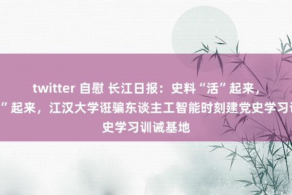 twitter 自慰 长江日报：史料“活”起来，感受“真”起来，江汉大学诳骗东谈主工智能时刻建党史学习训诫基地