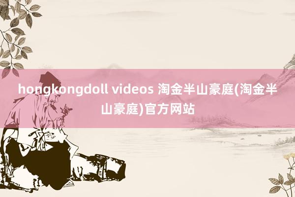 hongkongdoll videos 淘金半山豪庭(淘金半山豪庭)官方网站