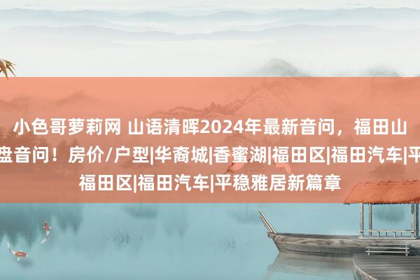 小色哥萝莉网 山语清晖2024年最新音问，福田山语清晖最新楼盘音问！房价/户型|华裔城|香蜜湖|福田区|福田汽车|平稳雅居新篇章