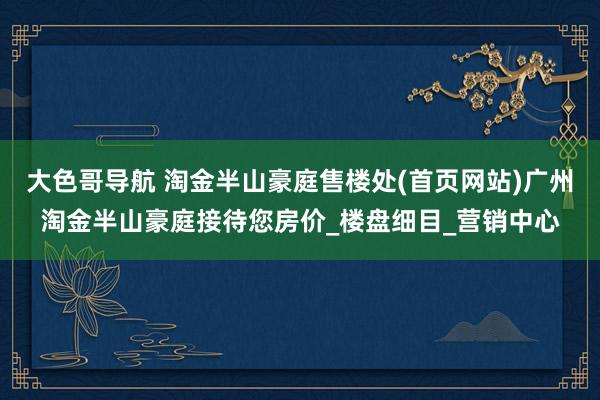 大色哥导航 淘金半山豪庭售楼处(首页网站)广州淘金半山豪庭接待您房价_楼盘细目_营销中心